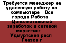 Требуется менеджер на удаленную работу на компьютере - Все города Работа » Дополнительный заработок и сетевой маркетинг   . Удмуртская респ.,Глазов г.